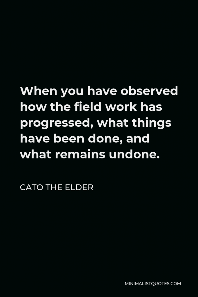 Cato the Elder Quote - When you have observed how the field work has progressed, what things have been done, and what remains undone.