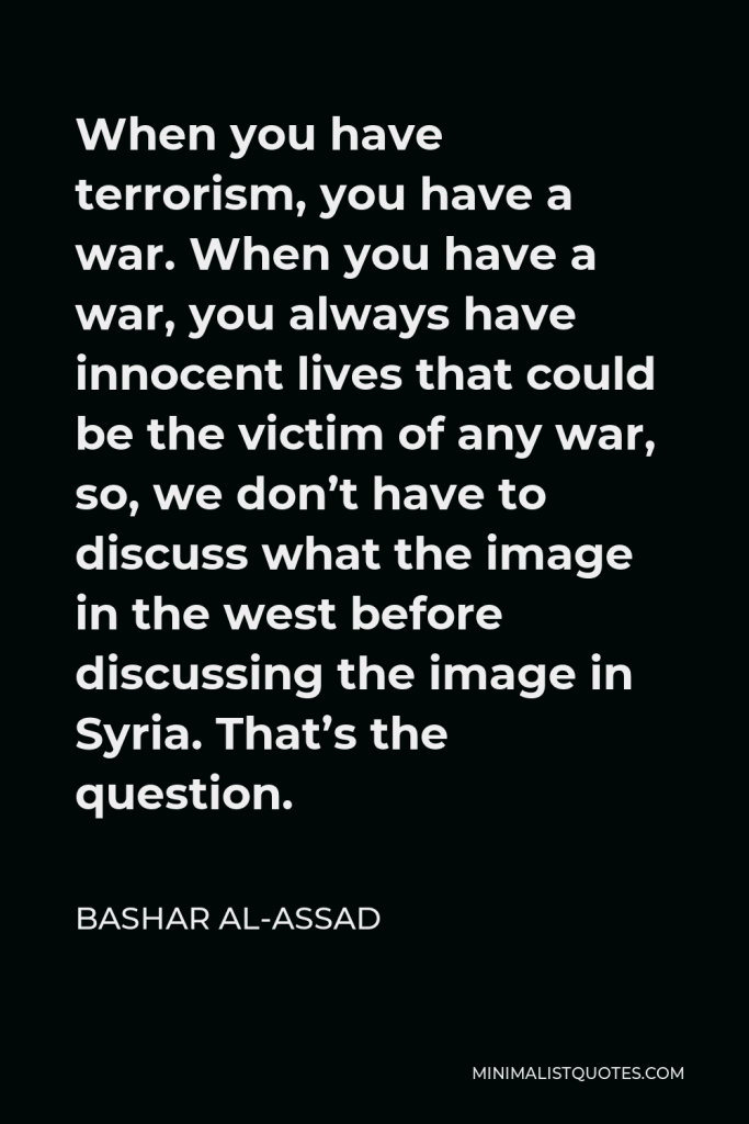 Bashar al-Assad Quote - When you have terrorism, you have a war. When you have a war, you always have innocent lives that could be the victim of any war, so, we don’t have to discuss what the image in the west before discussing the image in Syria. That’s the question.