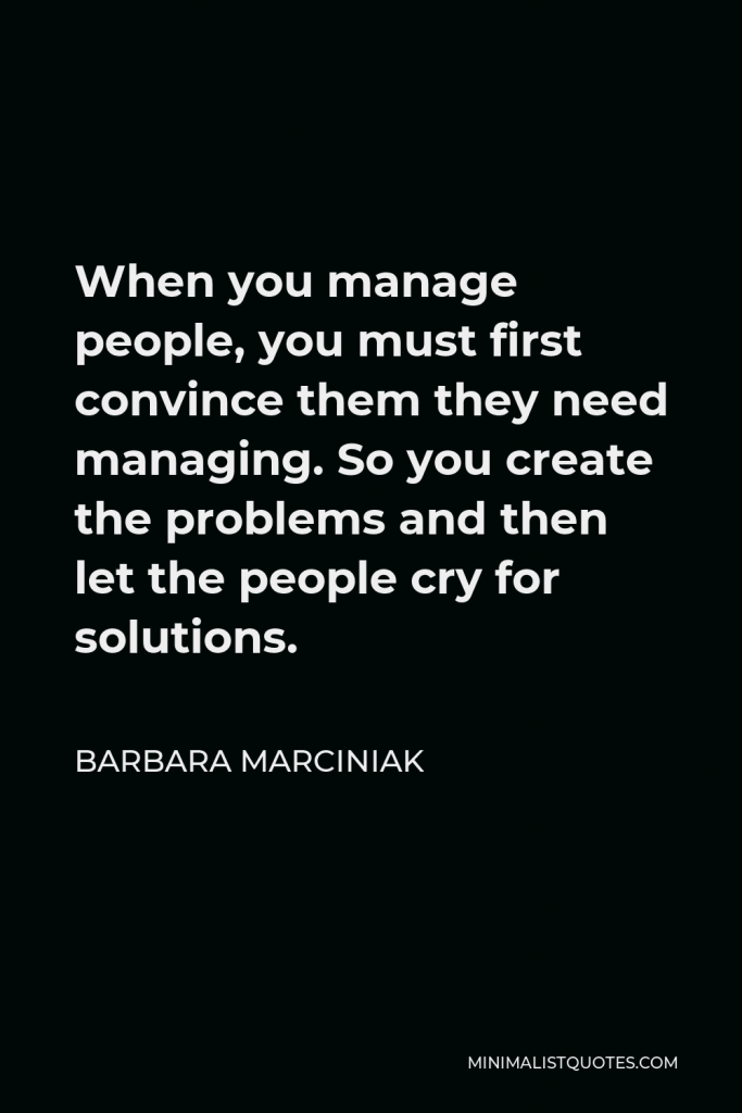Barbara Marciniak Quote - When you manage people, you must first convince them they need managing. So you create the problems and then let the people cry for solutions.