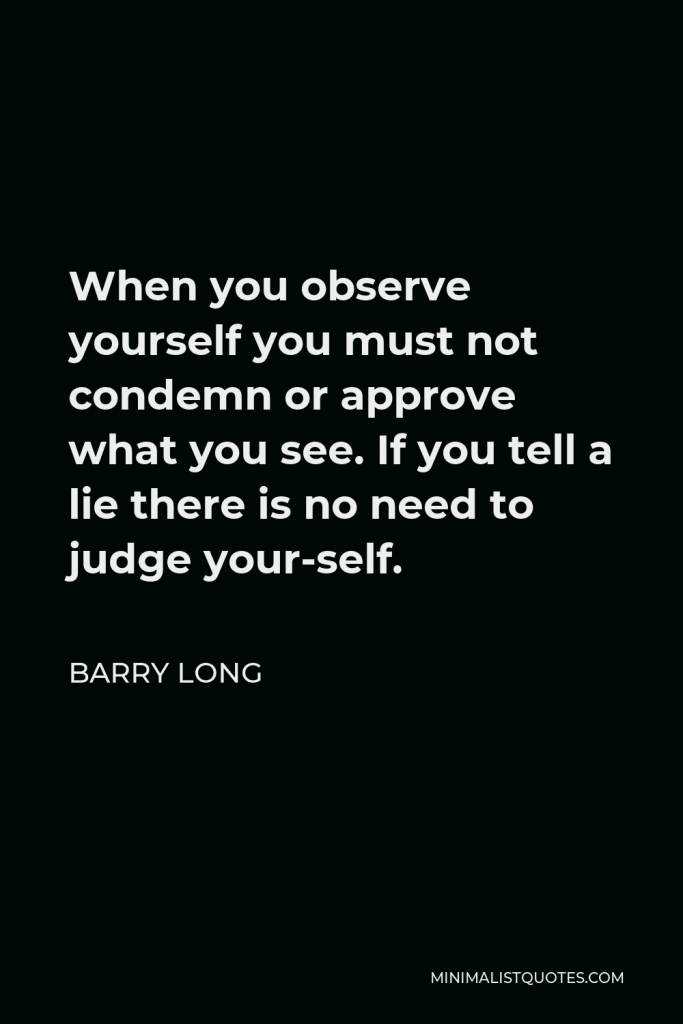 Barry Long Quote - When you observe yourself you must not condemn or approve what you see. If you tell a lie there is no need to judge your-self.