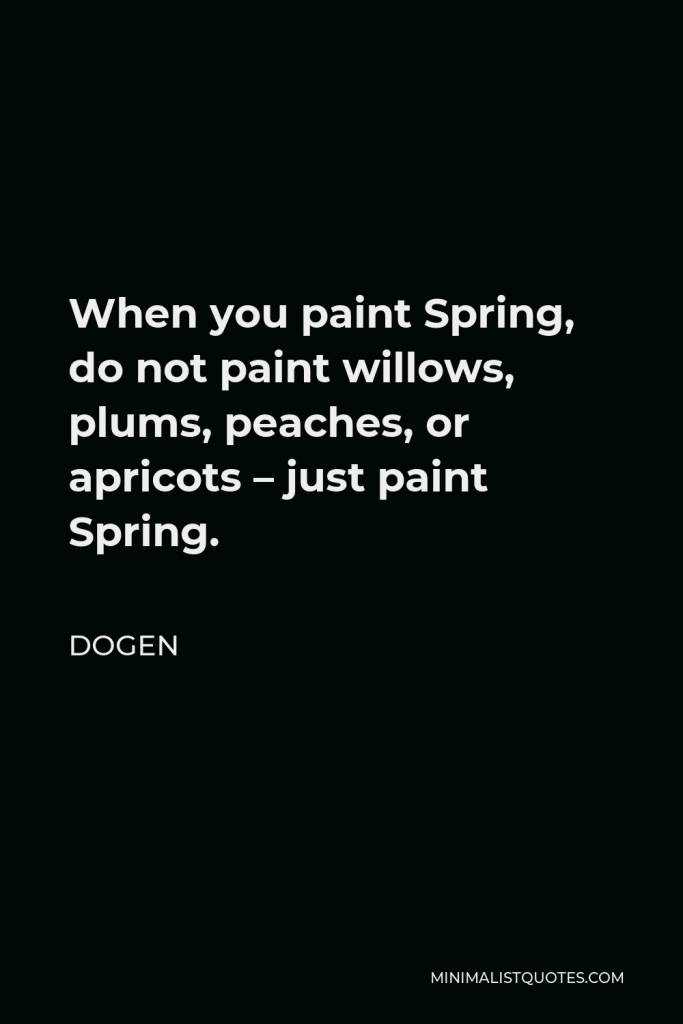 Dogen Quote - When you paint Spring, do not paint willows, plums, peaches, or apricots – just paint Spring.