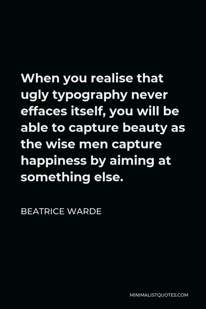 Beatrice Warde Quote - When you realise that ugly typography never effaces itself, you will be able to capture beauty as the wise men capture happiness by aiming at something else.