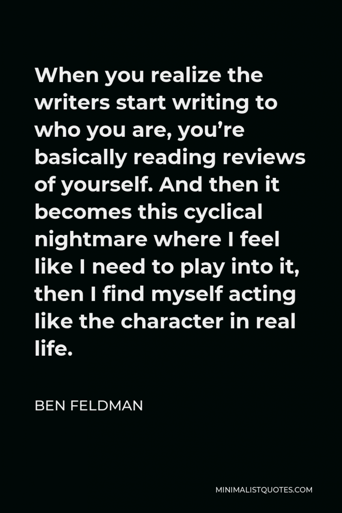 Ben Feldman Quote - When you realize the writers start writing to who you are, you’re basically reading reviews of yourself. And then it becomes this cyclical nightmare where I feel like I need to play into it, then I find myself acting like the character in real life.