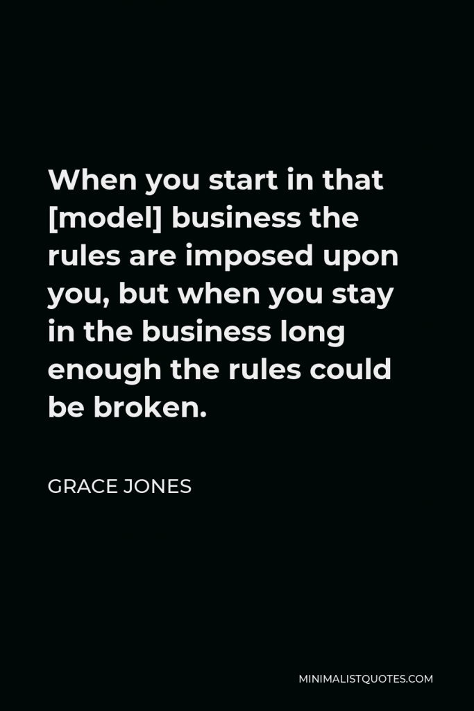 Grace Jones Quote - When you start in that [model] business the rules are imposed upon you, but when you stay in the business long enough the rules could be broken.