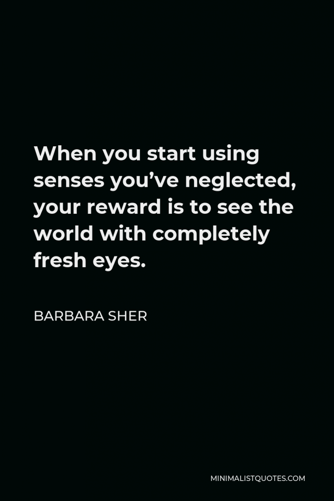 Barbara Sher Quote - When you start using senses you’ve neglected, your reward is to see the world with completely fresh eyes.