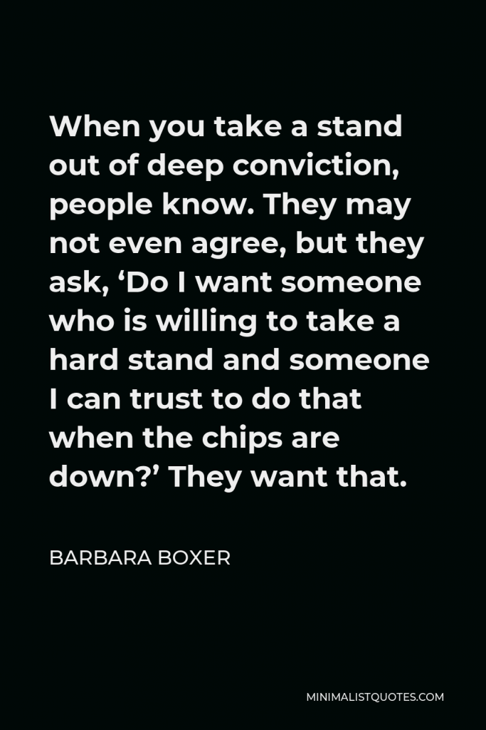 Barbara Boxer Quote - When you take a stand out of deep conviction, people know. They may not even agree, but they ask, ‘Do I want someone who is willing to take a hard stand and someone I can trust to do that when the chips are down?’ They want that.