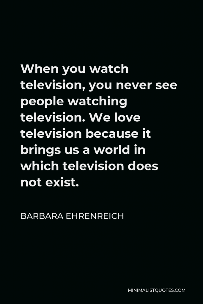 Barbara Ehrenreich Quote - When you watch television, you never see people watching television. We love television because it brings us a world in which television does not exist.