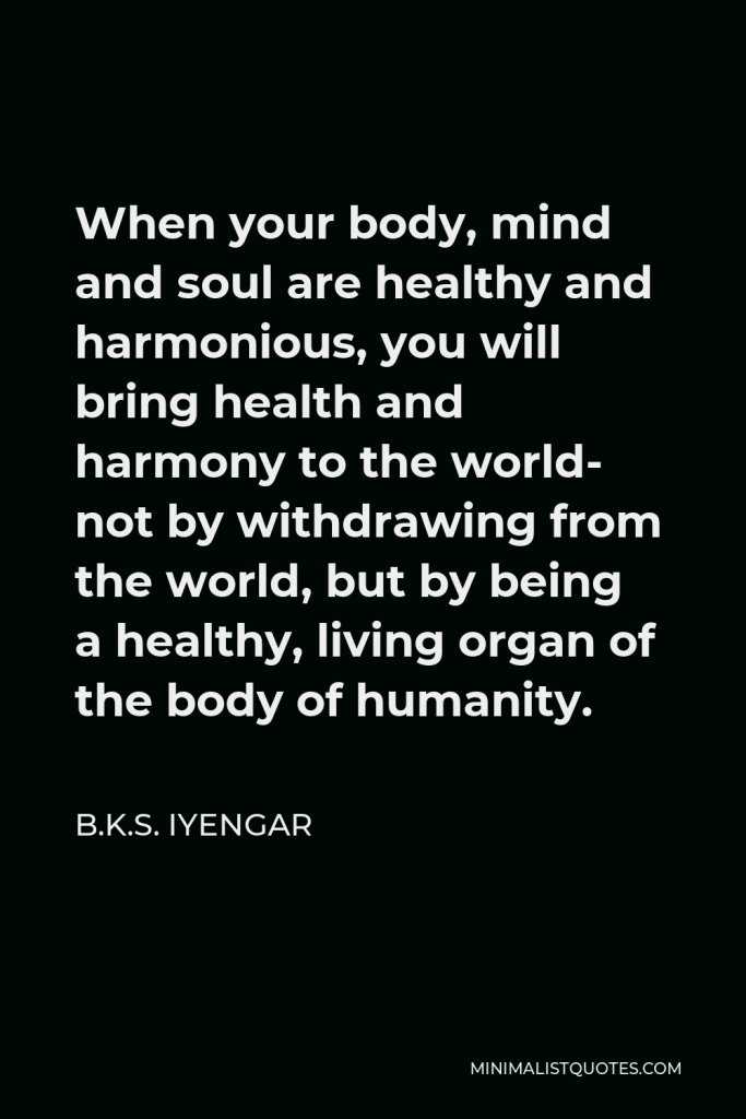 B.K.S. Iyengar Quote - When your body, mind and soul are healthy and harmonious, you will bring health and harmony to the world- not by withdrawing from the world, but by being a healthy, living organ of the body of humanity.