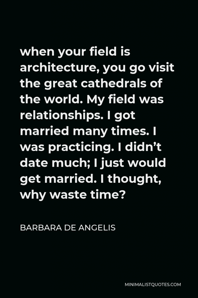 Barbara De Angelis Quote - when your field is architecture, you go visit the great cathedrals of the world. My field was relationships. I got married many times. I was practicing. I didn’t date much; I just would get married. I thought, why waste time?