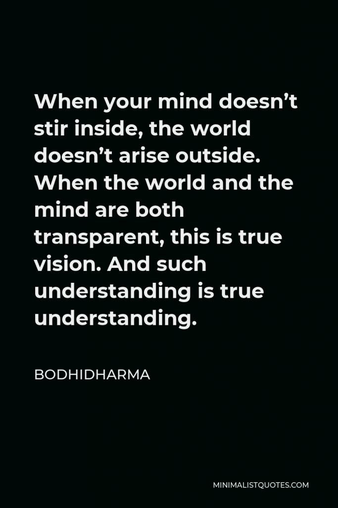Bodhidharma Quote - When your mind doesn’t stir inside, the world doesn’t arise outside. When the world and the mind are both transparent, this is true vision. And such understanding is true understanding.