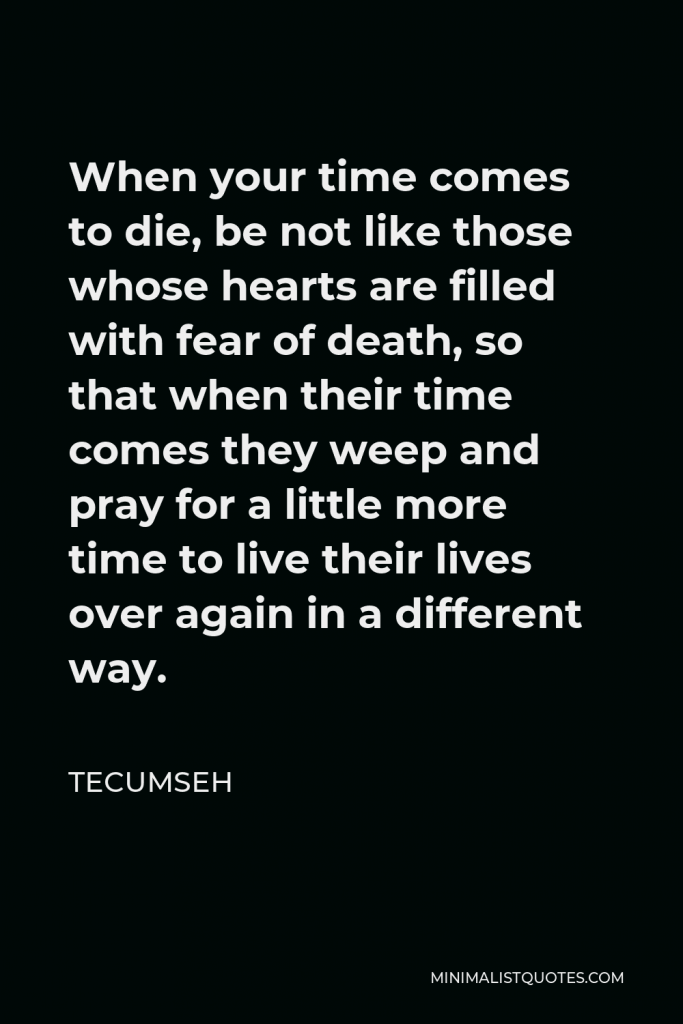 Tecumseh Quote - When your time comes to die, be not like those whose hearts are filled with fear of death, so that when their time comes they weep and pray for a little more time to live their lives over again in a different way.
