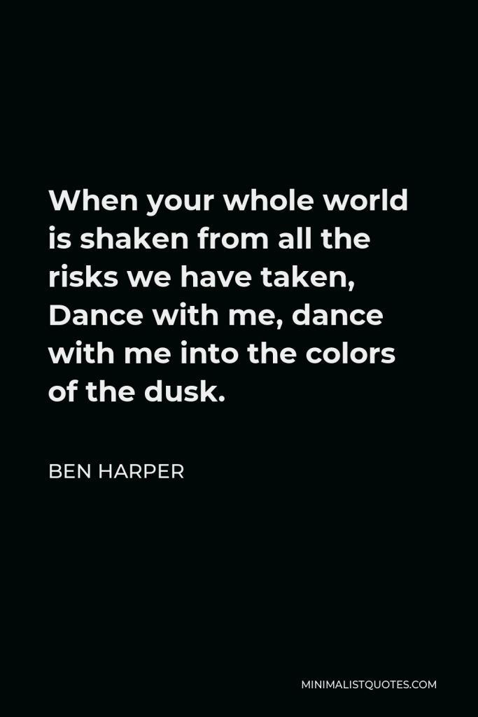 Ben Harper Quote - When your whole world is shaken from all the risks we have taken, Dance with me, dance with me into the colors of the dusk.