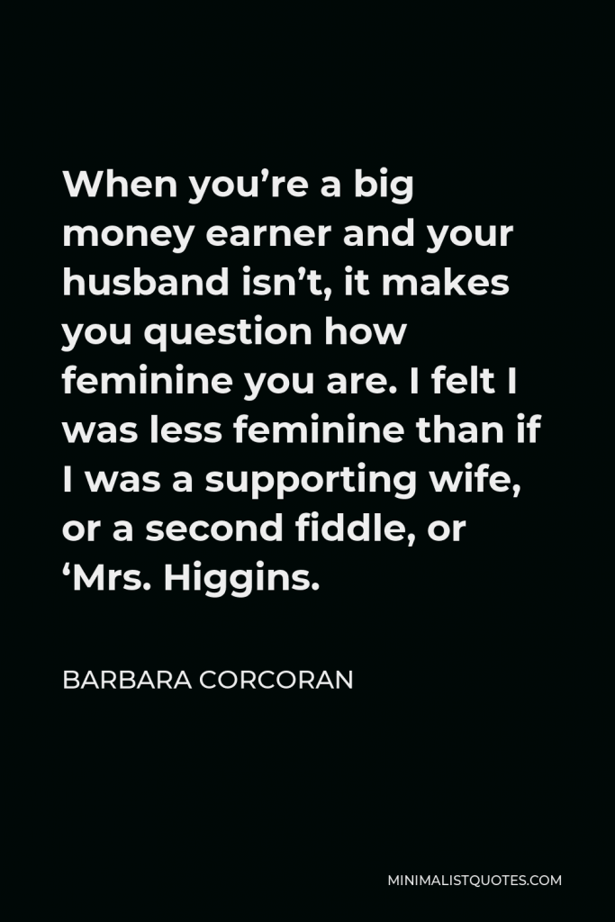 Barbara Corcoran Quote - When you’re a big money earner and your husband isn’t, it makes you question how feminine you are. I felt I was less feminine than if I was a supporting wife, or a second fiddle, or ‘Mrs. Higgins.