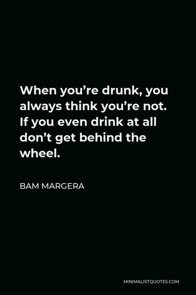 Bam Margera Quote - When you’re drunk, you always think you’re not. If you even drink at all don’t get behind the wheel.