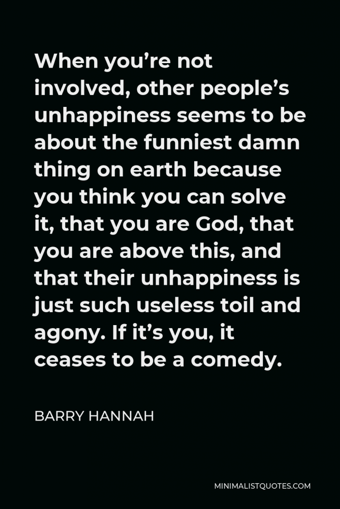 Barry Hannah Quote - When you’re not involved, other people’s unhappiness seems to be about the funniest damn thing on earth because you think you can solve it, that you are God, that you are above this, and that their unhappiness is just such useless toil and agony. If it’s you, it ceases to be a comedy.