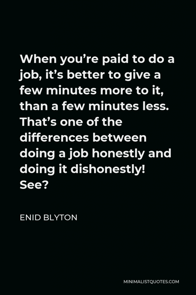 Enid Blyton Quote - When you’re paid to do a job, it’s better to give a few minutes more to it, than a few minutes less. That’s one of the differences between doing a job honestly and doing it dishonestly! See?