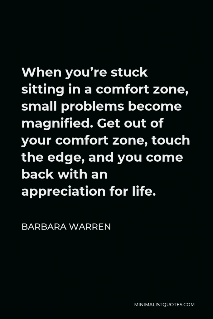 Barbara Warren Quote - When you’re stuck sitting in a comfort zone, small problems become magnified. Get out of your comfort zone, touch the edge, and you come back with an appreciation for life.