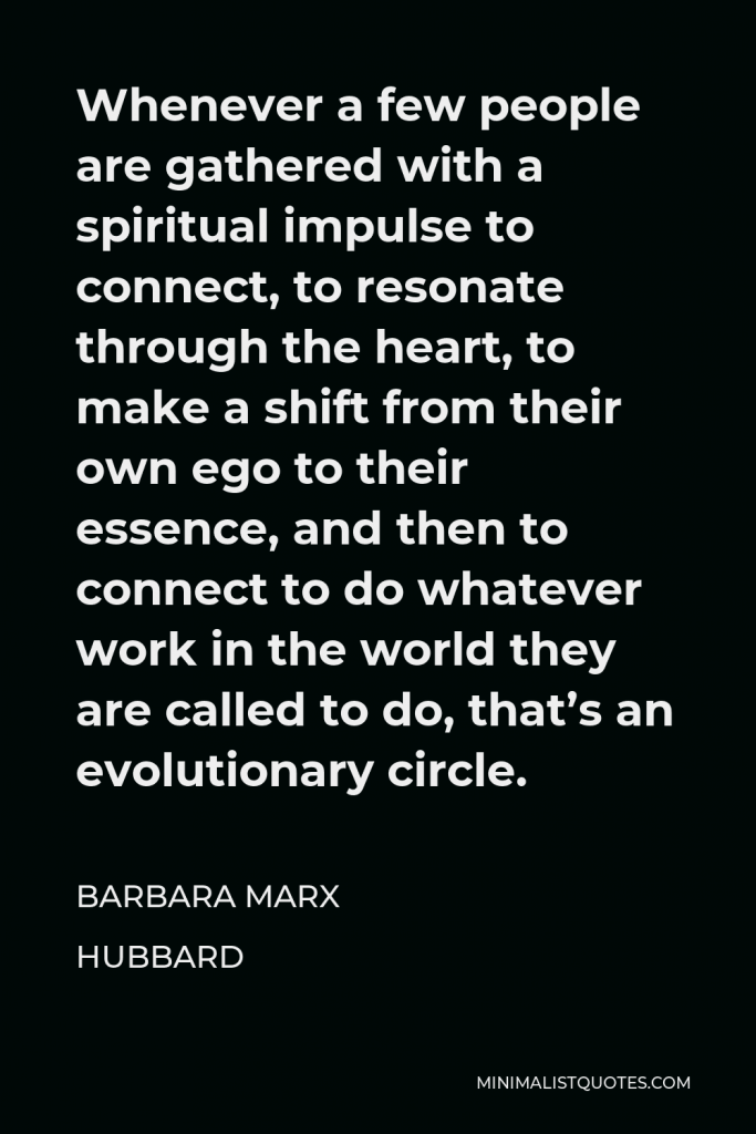 Barbara Marx Hubbard Quote - Whenever a few people are gathered with a spiritual impulse to connect, to resonate through the heart, to make a shift from their own ego to their essence, and then to connect to do whatever work in the world they are called to do, that’s an evolutionary circle.
