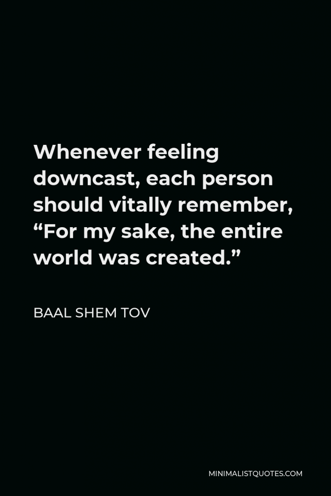 Baal Shem Tov Quote - Whenever feeling downcast, each person should vitally remember, “For my sake, the entire world was created.”