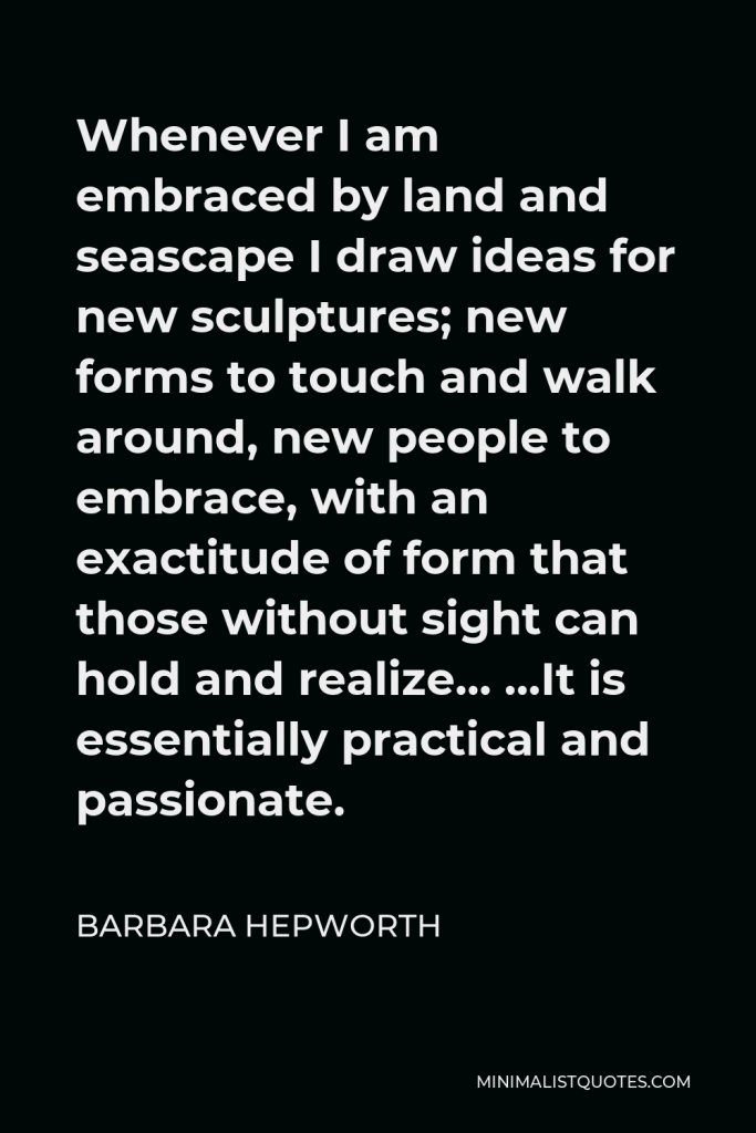 Barbara Hepworth Quote - Whenever I am embraced by land and seascape I draw ideas for new sculptures; new forms to touch and walk around, new people to embrace, with an exactitude of form that those without sight can hold and realize… …It is essentially practical and passionate.
