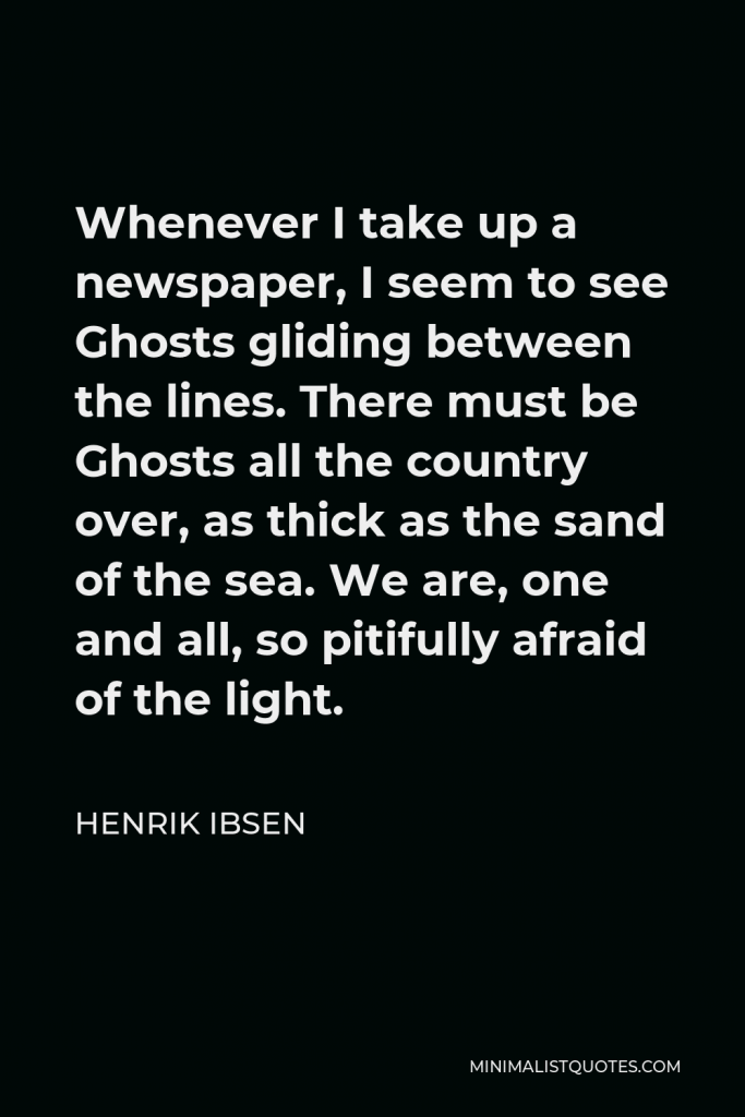Henrik Ibsen Quote - Whenever I take up a newspaper, I seem to see Ghosts gliding between the lines. There must be Ghosts all the country over, as thick as the sand of the sea. We are, one and all, so pitifully afraid of the light.