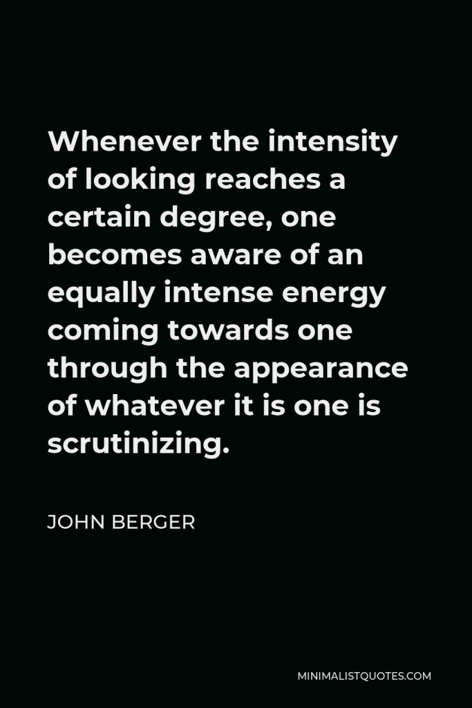 John Berger Quote - Whenever the intensity of looking reaches a certain degree, one becomes aware of an equally intense energy coming towards one through the appearance of whatever it is one is scrutinizing.