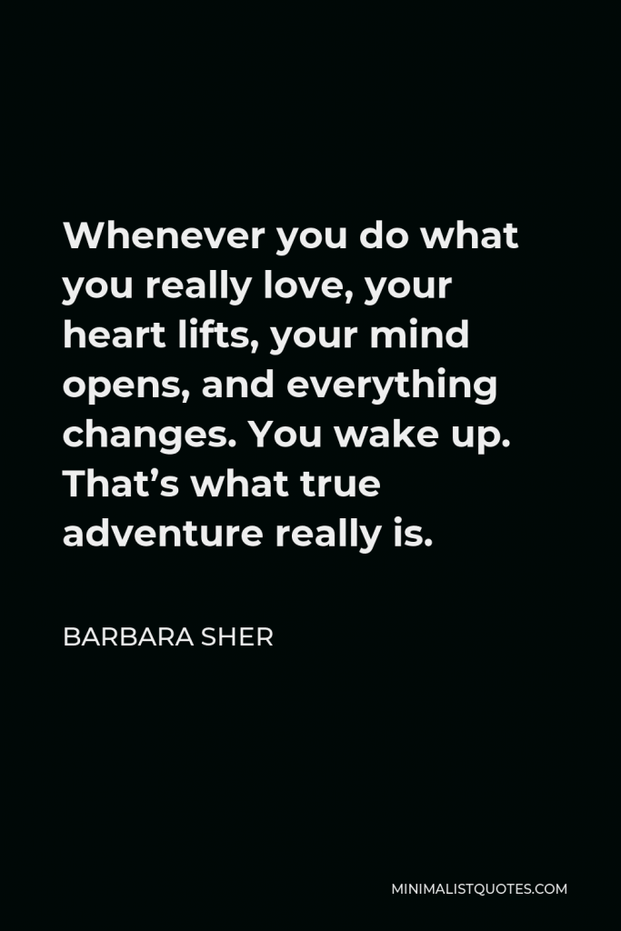 Barbara Sher Quote - Whenever you do what you really love, your heart lifts, your mind opens, and everything changes. You wake up. That’s what true adventure really is.