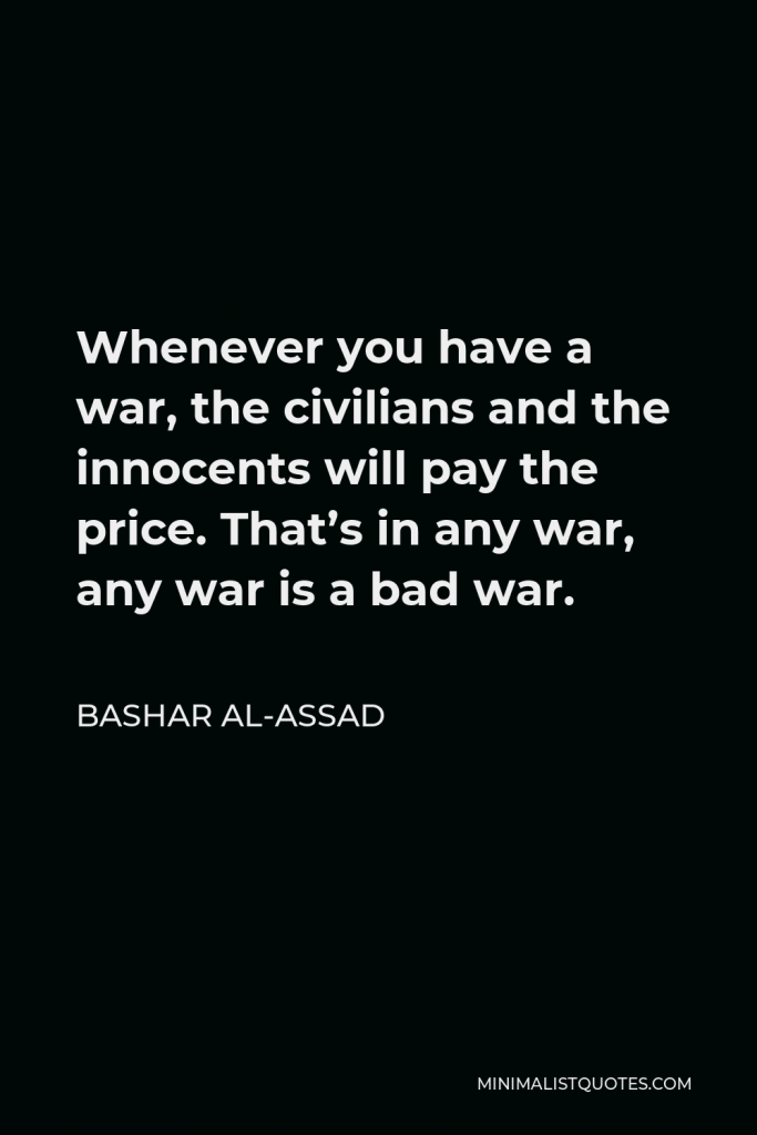 Bashar al-Assad Quote - Whenever you have a war, the civilians and the innocents will pay the price. That’s in any war, any war is a bad war.