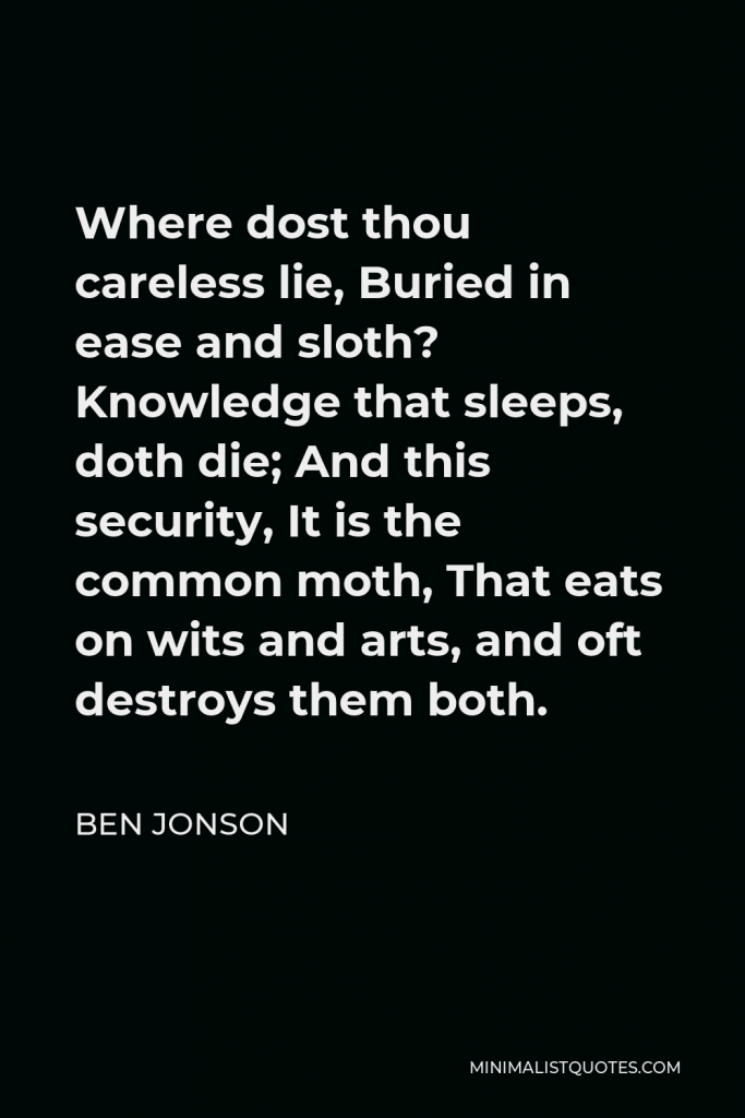 Ben Jonson Quote - Where dost thou careless lie, Buried in ease and sloth? Knowledge that sleeps, doth die; And this security, It is the common moth, That eats on wits and arts, and oft destroys them both.