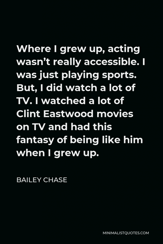 Bailey Chase Quote - Where I grew up, acting wasn’t really accessible. I was just playing sports. But, I did watch a lot of TV. I watched a lot of Clint Eastwood movies on TV and had this fantasy of being like him when I grew up.