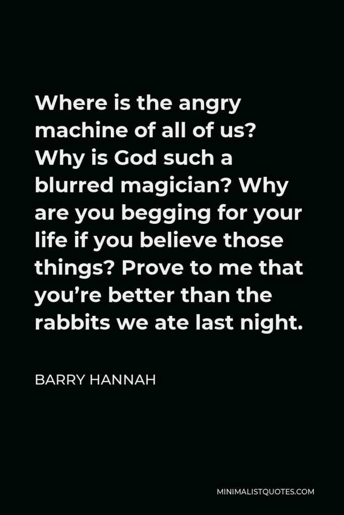 Barry Hannah Quote - Where is the angry machine of all of us? Why is God such a blurred magician? Why are you begging for your life if you believe those things? Prove to me that you’re better than the rabbits we ate last night.