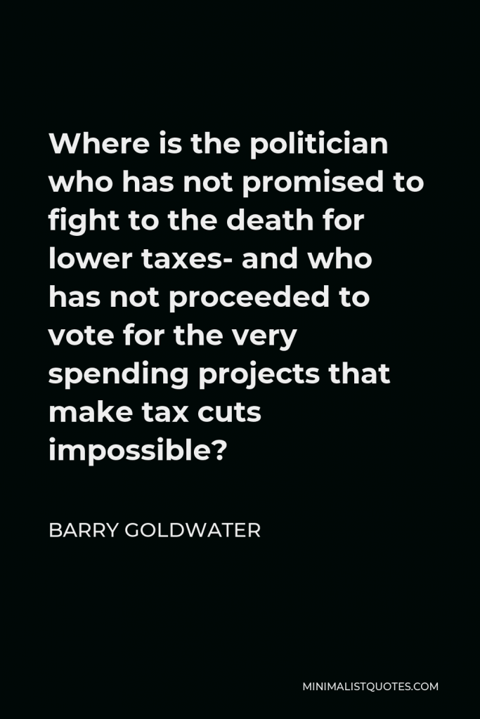 Barry Goldwater Quote - Where is the politician who has not promised to fight to the death for lower taxes- and who has not proceeded to vote for the very spending projects that make tax cuts impossible?
