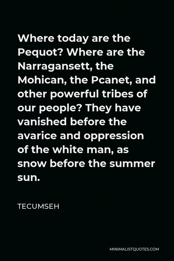 Tecumseh Quote - Where today are the Pequot? Where are the Narragansett, the Mohican, the Pcanet, and other powerful tribes of our people? They have vanished before the avarice and oppression of the white man, as snow before the summer sun.