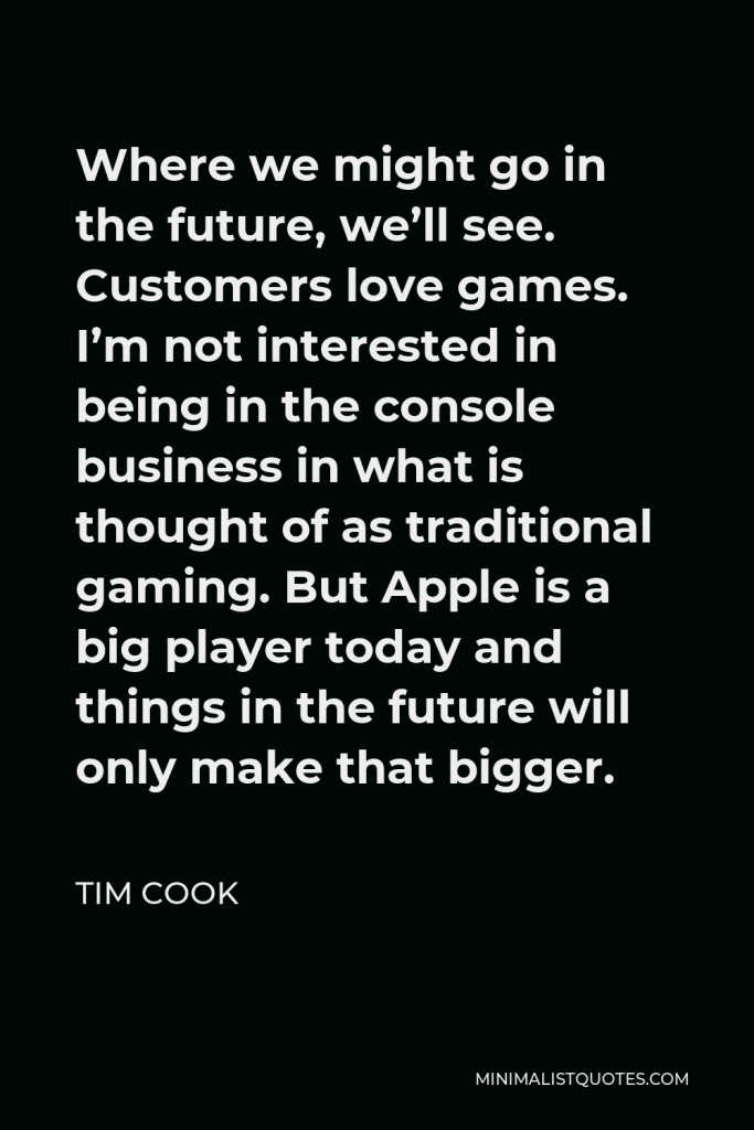 Tim Cook Quote - Where we might go in the future, we’ll see. Customers love games. I’m not interested in being in the console business in what is thought of as traditional gaming. But Apple is a big player today and things in the future will only make that bigger.