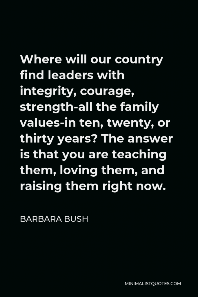 Barbara Bush Quote - Where will our country find leaders with integrity, courage, strength-all the family values-in ten, twenty, or thirty years? The answer is that you are teaching them, loving them, and raising them right now.