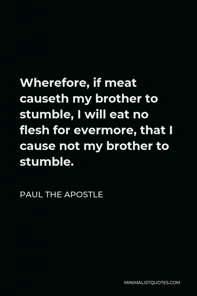 Paul the Apostle Quote - Wherefore, if meat causeth my brother to stumble, I will eat no flesh for evermore, that I cause not my brother to stumble.
