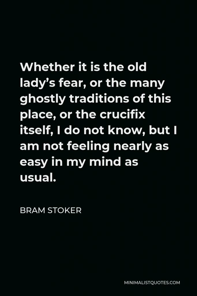 Bram Stoker Quote - Whether it is the old lady’s fear, or the many ghostly traditions of this place, or the crucifix itself, I do not know, but I am not feeling nearly as easy in my mind as usual.