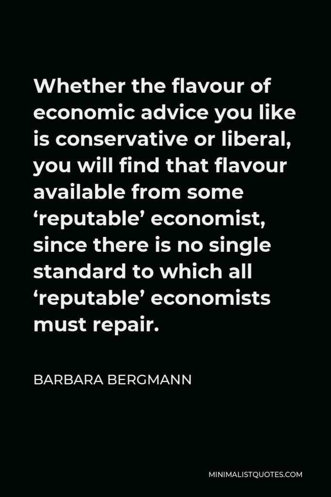 Barbara Bergmann Quote - Whether the flavour of economic advice you like is conservative or liberal, you will find that flavour available from some ‘reputable’ economist, since there is no single standard to which all ‘reputable’ economists must repair.