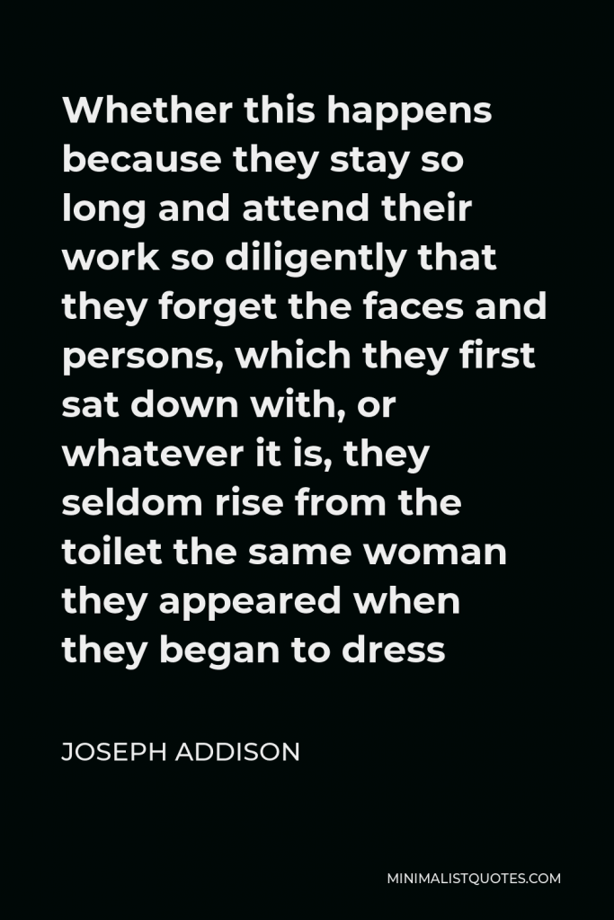 Joseph Addison Quote - Whether this happens because they stay so long and attend their work so diligently that they forget the faces and persons, which they first sat down with, or whatever it is, they seldom rise from the toilet the same woman they appeared when they began to dress
