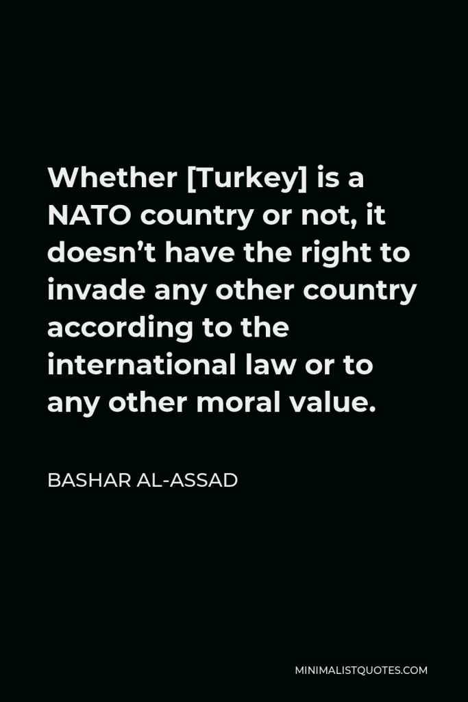 Bashar al-Assad Quote - Whether [Turkey] is a NATO country or not, it doesn’t have the right to invade any other country according to the international law or to any other moral value.