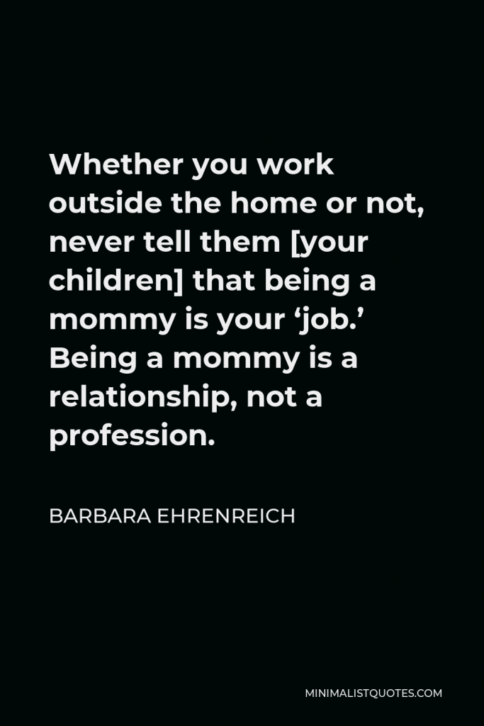 Barbara Ehrenreich Quote - Whether you work outside the home or not, never tell them [your children] that being a mommy is your ‘job.’ Being a mommy is a relationship, not a profession.