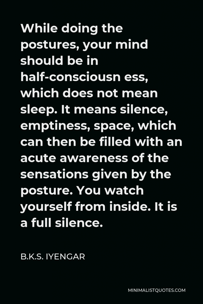 B.K.S. Iyengar Quote - While doing the postures, your mind should be in half-consciousn ess, which does not mean sleep. It means silence, emptiness, space, which can then be filled with an acute awareness of the sensations given by the posture. You watch yourself from inside. It is a full silence.