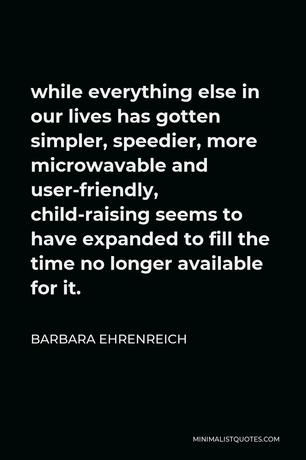 Barbara Ehrenreich Quote - while everything else in our lives has gotten simpler, speedier, more microwavable and user-friendly, child-raising seems to have expanded to fill the time no longer available for it.