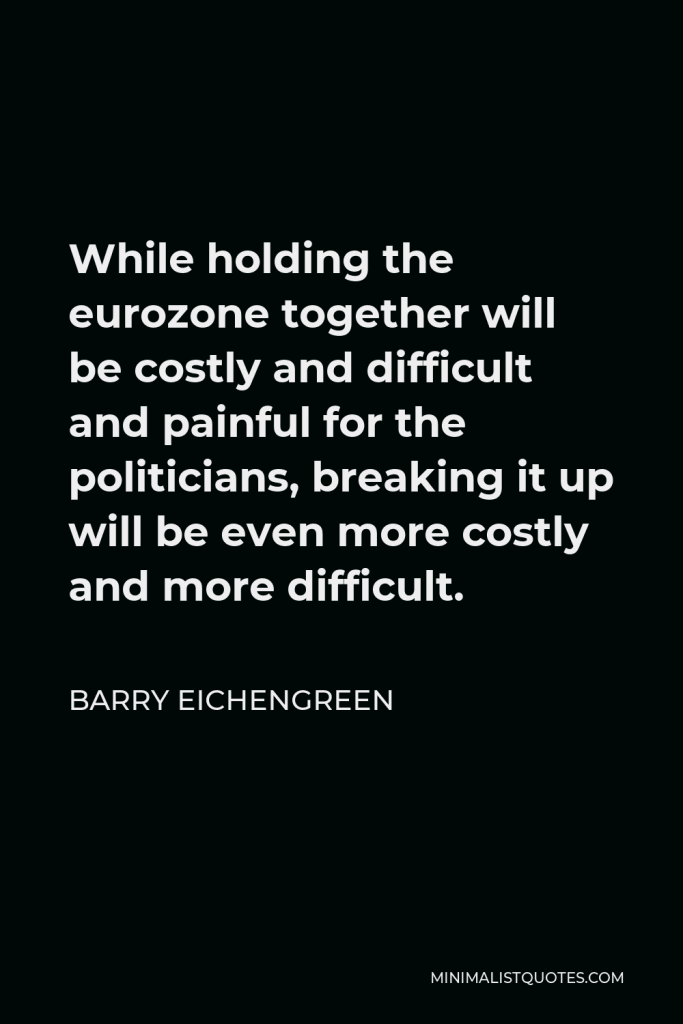 Barry Eichengreen Quote - While holding the eurozone together will be costly and difficult and painful for the politicians, breaking it up will be even more costly and more difficult.