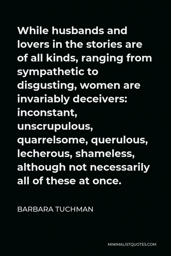 Barbara Tuchman Quote - While husbands and lovers in the stories are of all kinds, ranging from sympathetic to disgusting, women are invariably deceivers: inconstant, unscrupulous, quarrelsome, querulous, lecherous, shameless, although not necessarily all of these at once.
