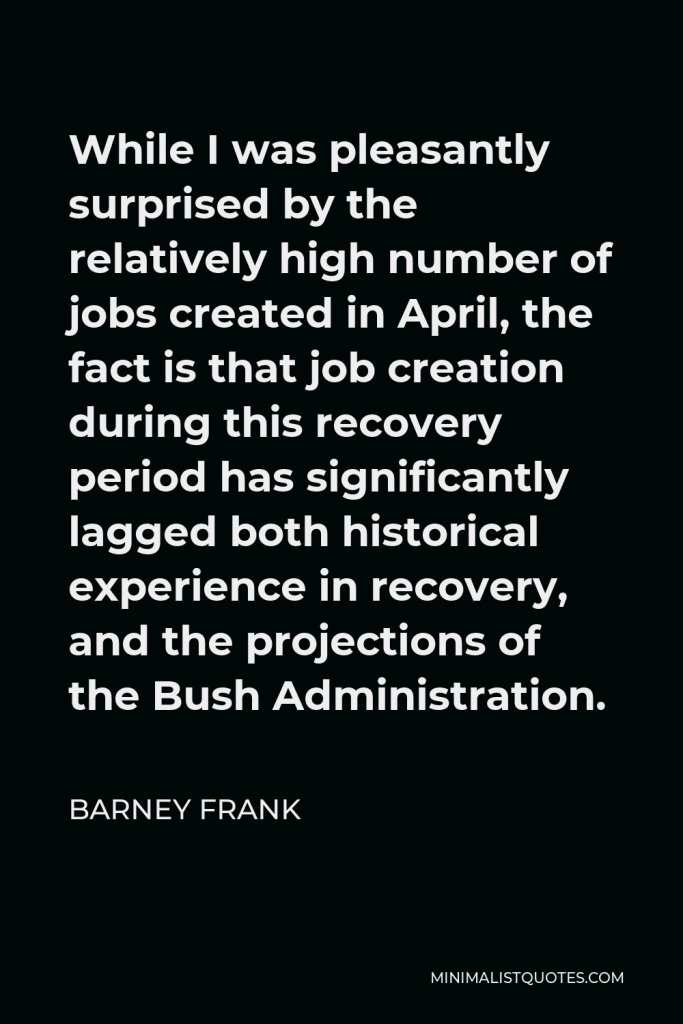 Barney Frank Quote - While I was pleasantly surprised by the relatively high number of jobs created in April, the fact is that job creation during this recovery period has significantly lagged both historical experience in recovery, and the projections of the Bush Administration.