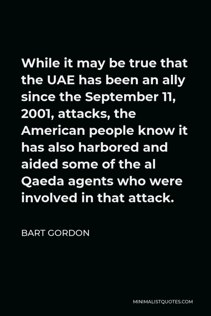 Bart Gordon Quote - While it may be true that the UAE has been an ally since the September 11, 2001, attacks, the American people know it has also harbored and aided some of the al Qaeda agents who were involved in that attack.