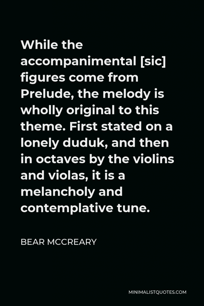 Bear McCreary Quote - While the accompanimental [sic] figures come from Prelude, the melody is wholly original to this theme. First stated on a lonely duduk, and then in octaves by the violins and violas, it is a melancholy and contemplative tune.
