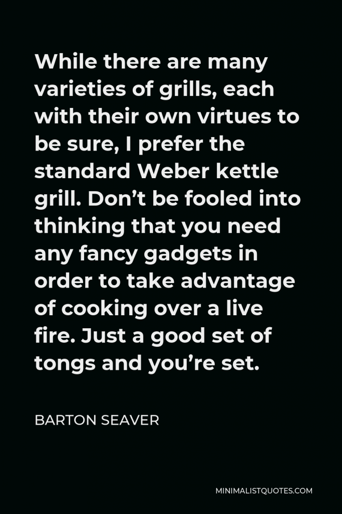 Barton Seaver Quote - While there are many varieties of grills, each with their own virtues to be sure, I prefer the standard Weber kettle grill. Don’t be fooled into thinking that you need any fancy gadgets in order to take advantage of cooking over a live fire. Just a good set of tongs and you’re set.
