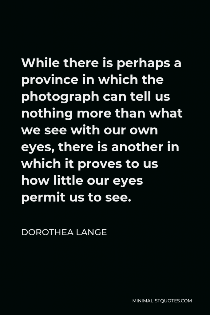 Dorothea Lange Quote - While there is perhaps a province in which the photograph can tell us nothing more than what we see with our own eyes, there is another in which it proves to us how little our eyes permit us to see.